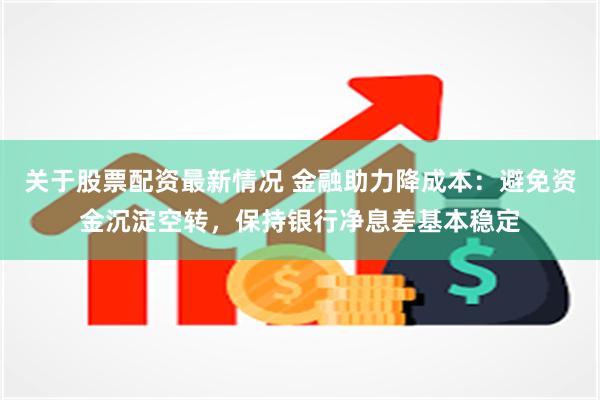 关于股票配资最新情况 金融助力降成本：避免资金沉淀空转，保持银行净息差基本稳定