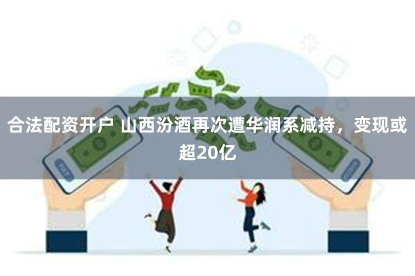 合法配资开户 山西汾酒再次遭华润系减持，变现或超20亿