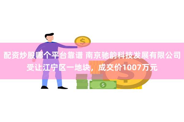 配资炒股哪个平台靠谱 南京驰韵科技发展有限公司受让江宁区一地块，成交价1007万元