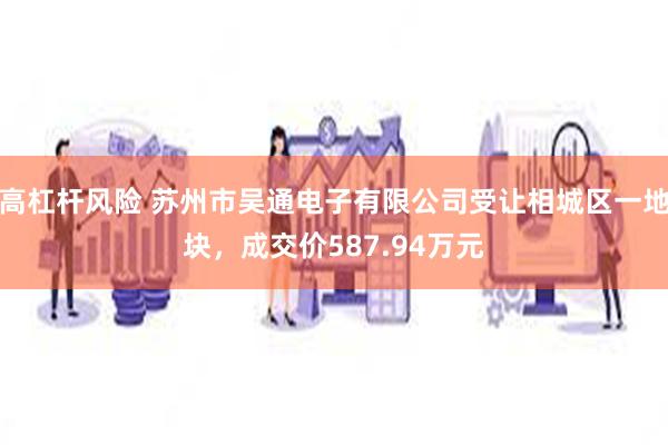 高杠杆风险 苏州市吴通电子有限公司受让相城区一地块，成交价587.94万元