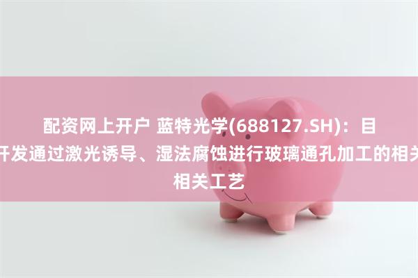 配资网上开户 蓝特光学(688127.SH)：目前已开发通过激光诱导、湿法腐蚀进行玻璃通孔加工的相关工艺