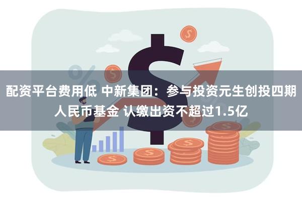 配资平台费用低 中新集团：参与投资元生创投四期人民币基金 认缴出资不超过1.5亿