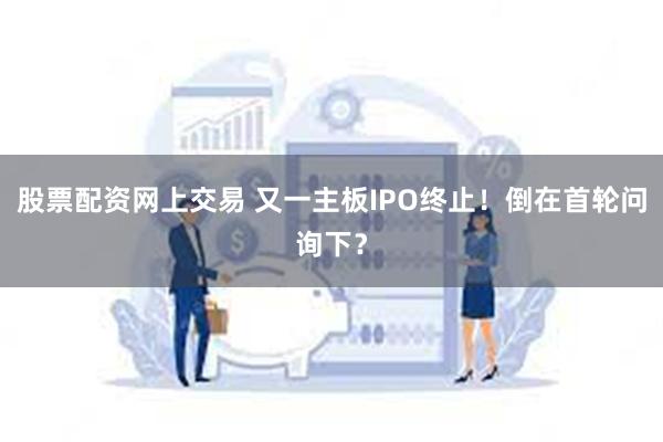 股票配资网上交易 又一主板IPO终止！倒在首轮问询下？