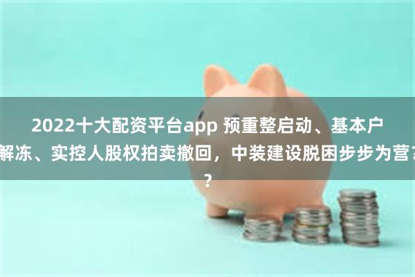 2022十大配资平台app 预重整启动、基本户解冻、实控人股权拍卖撤回，中装建设脱困步步为营？