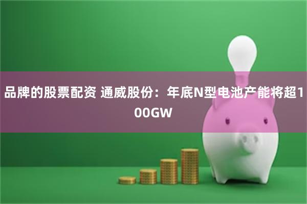 品牌的股票配资 通威股份：年底N型电池产能将超100GW