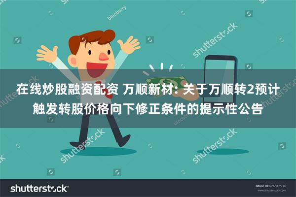 在线炒股融资配资 万顺新材: 关于万顺转2预计触发转股价格向下修正条件的提示性公告