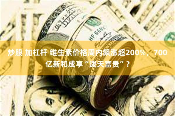 炒股 加杠杆 维生素价格周内飙涨超200%，700亿新和成享“泼天富贵”？