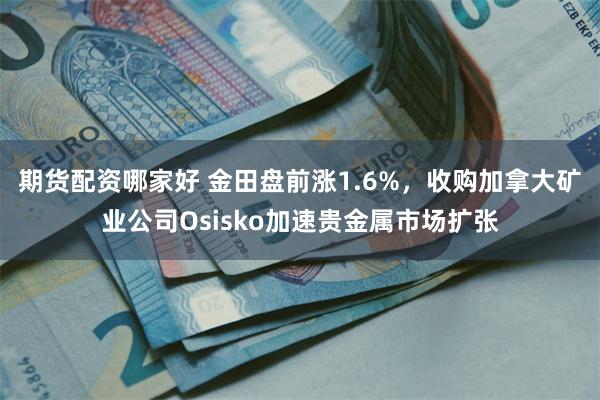 期货配资哪家好 金田盘前涨1.6%，收购加拿大矿业公司Osisko加速贵金属市场扩张