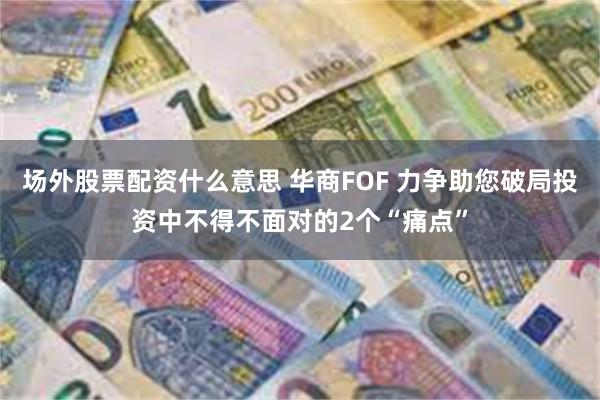 场外股票配资什么意思 华商FOF 力争助您破局投资中不得不面对的2个“痛点”