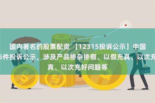 国内著名的股票配资 【12315投诉公示】中国飞鹤新增5件投诉公示，涉及产品掺杂掺假、以假充真、以次充好问题等