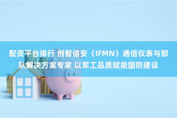 配资平台排行 创智信安（IFMN）通信仪表与部队解决方案专家 以军工品质赋能国防建设