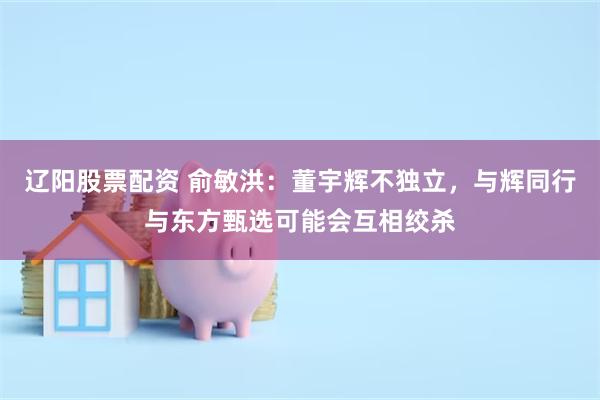 辽阳股票配资 俞敏洪：董宇辉不独立，与辉同行与东方甄选可能会互相绞杀