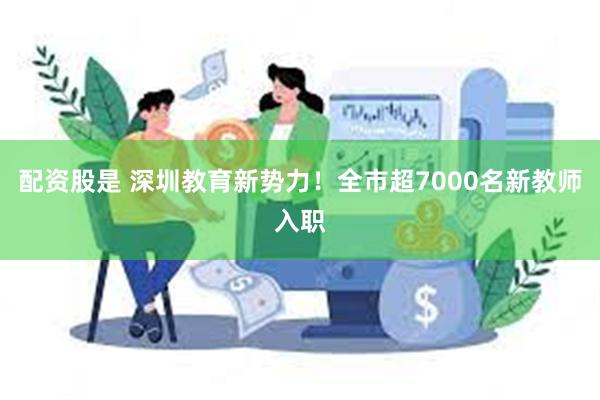 配资股是 深圳教育新势力！全市超7000名新教师入职