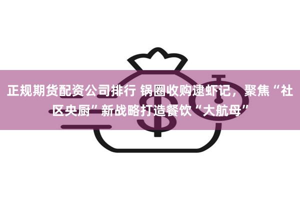 正规期货配资公司排行 锅圈收购逮虾记，聚焦“社区央厨”新战略打造餐饮“大航母”