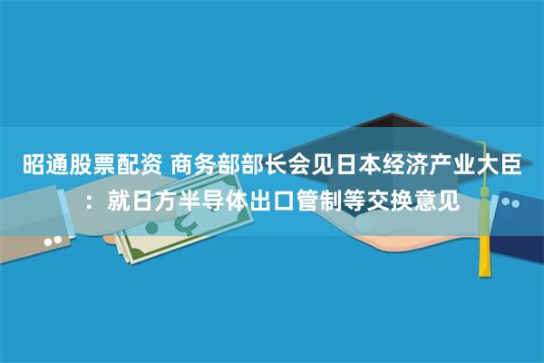 昭通股票配资 商务部部长会见日本经济产业大臣：就日方半导体出口管制等交换意见