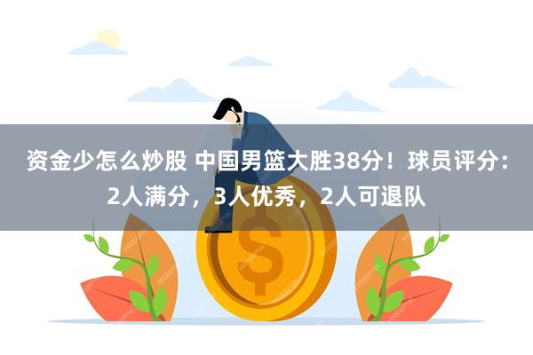 资金少怎么炒股 中国男篮大胜38分！球员评分：2人满分，3人优秀，2人可退队