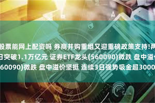 股票能网上配资吗 券商并购重组又迎重磅政策支持!两市成交额连续第51日突破1.1万亿元 证券ETF龙头(560090)微跌 盘中溢价坚挺 连续3日强势吸金超3000万元