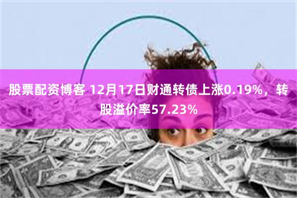 股票配资博客 12月17日财通转债上涨0.19%，转股溢价率57.23%