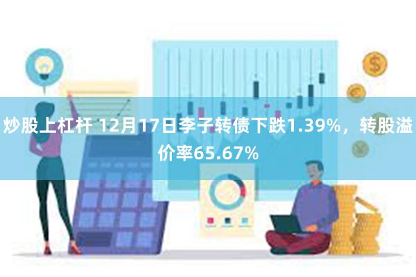 炒股上杠杆 12月17日李子转债下跌1.39%，转股溢价率65.67%