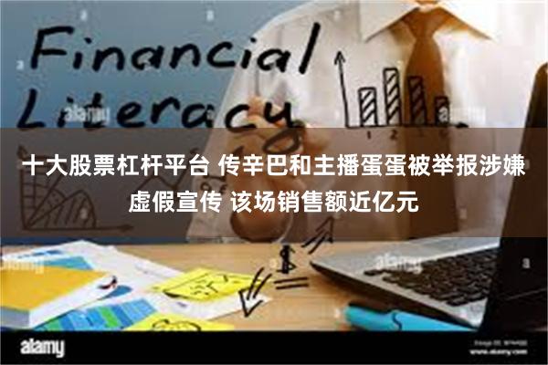 十大股票杠杆平台 传辛巴和主播蛋蛋被举报涉嫌虚假宣传 该场销售额近亿元