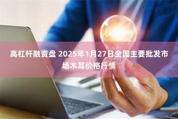 高杠杆融资盘 2025年1月27日全国主要批发市场木耳价格行情