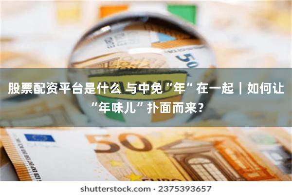 股票配资平台是什么 与中免“年”在一起｜如何让“年味儿”扑面而来？