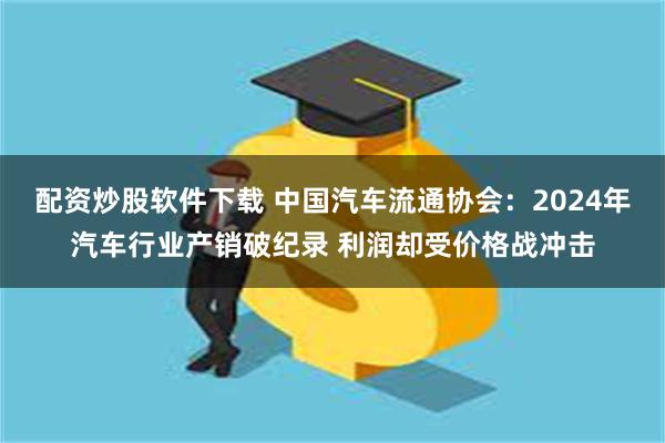 配资炒股软件下载 中国汽车流通协会：2024年汽车行业产销破纪录 利润却受价格战冲击