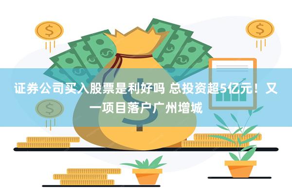 证券公司买入股票是利好吗 总投资超5亿元！又一项目落户广州增城