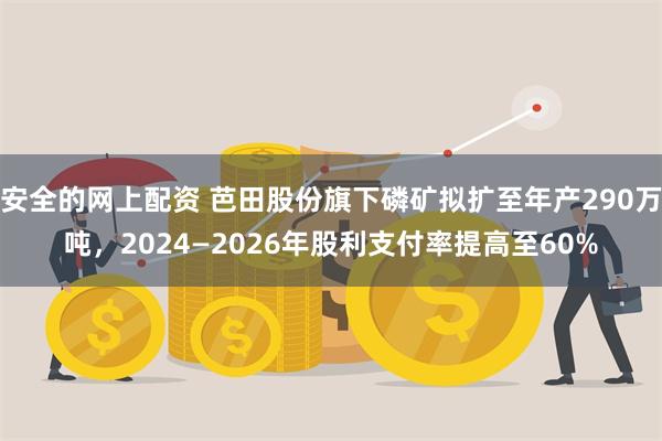 安全的网上配资 芭田股份旗下磷矿拟扩至年产290万吨，2024—2026年股利支付率提高至60%