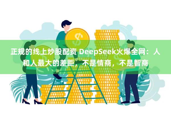 正规的线上炒股配资 DeepSeek火爆全网：人和人最大的差距，不是情商，不是智商