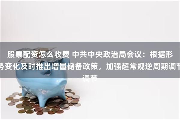 股票配资怎么收费 中共中央政治局会议：根据形势变化及时推出增量储备政策，加强超常规逆周期调节