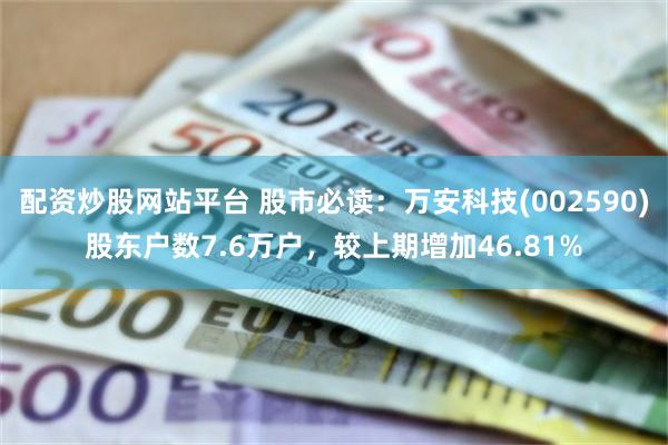 配资炒股网站平台 股市必读：万安科技(002590)股东户数7.6万户，较上期增加46.81%