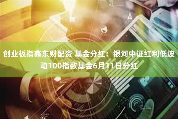 创业板指鑫东财配资 基金分红：银河中证红利低波动100指数基金6月11日分红
