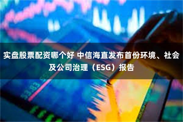 实盘股票配资哪个好 中信海直发布首份环境、社会及公司治理（ESG）报告