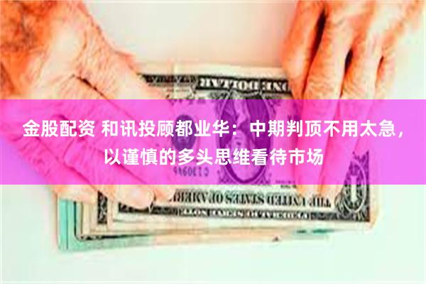 金股配资 和讯投顾都业华：中期判顶不用太急，以谨慎的多头思维看待市场