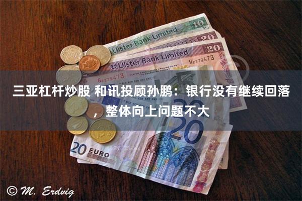 三亚杠杆炒股 和讯投顾孙鹏：银行没有继续回落，整体向上问题不大