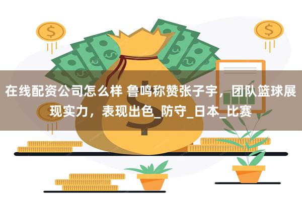 在线配资公司怎么样 鲁鸣称赞张子宇，团队篮球展现实力，表现出色_防守_日本_比赛