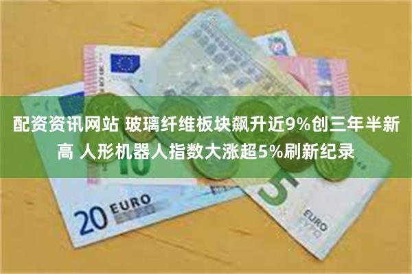 配资资讯网站 玻璃纤维板块飙升近9%创三年半新高 人形机器人指数大涨超5%刷新纪录