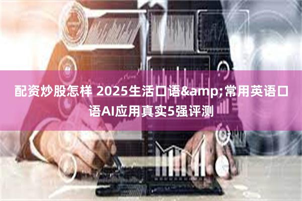 配资炒股怎样 2025生活口语&常用英语口语AI应用真实5强评测